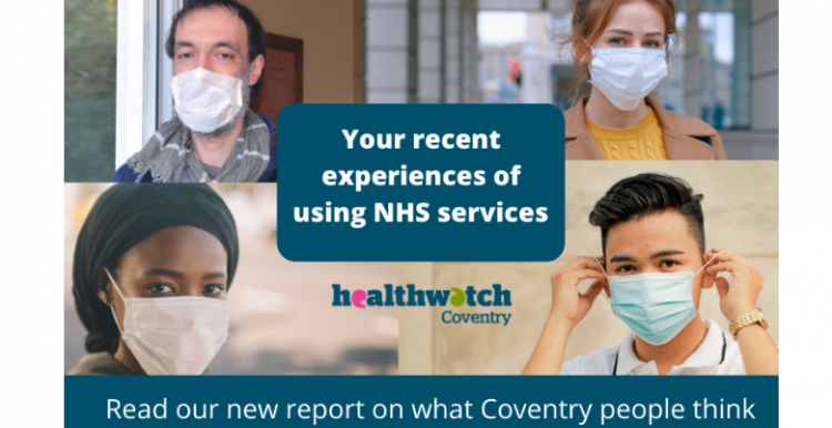 Image for new report on people's experiences of using NHS services recently Four images of people looking into the camera and all wearing face masks. Text within the image reads: Your recent experiences of using NHS services. Read our new report on what Coventry people think.